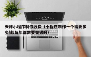 新乡天津小程序制作收费（小程序制作一个需要多少钱!每年都需要交钱吗）